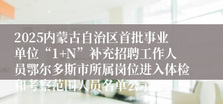 2025内蒙古自治区首批事业单位“1+N”补充招聘工作人员鄂尔多斯市所属岗位进入体检和考察范围人员名单公示