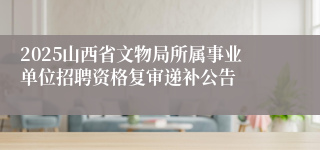 2025山西省文物局所属事业单位招聘资格复审递补公告
