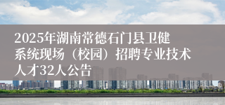 2025年湖南常德石门县卫健系统现场（校园）招聘专业技术人才32人公告
