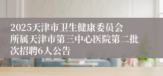 2025天津市卫生健康委员会所属天津市第三中心医院第二批次招聘6人公告