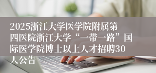 2025浙江大学医学院附属第四医院浙江大学“一带一路”国际医学院博士以上人才招聘30人公告