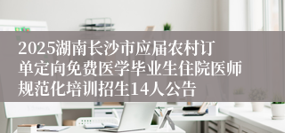 2025湖南长沙市应届农村订单定向免费医学毕业生住院医师规范化培训招生14人公告