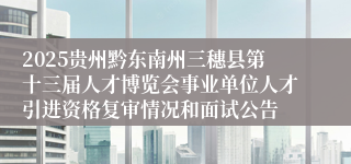2025贵州黔东南州三穗县第十三届人才博览会事业单位人才引进资格复审情况和面试公告