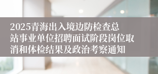 2025青海出入境边防检查总站事业单位招聘面试阶段岗位取消和体检结果及政治考察通知