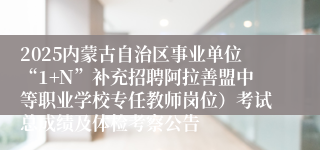 2025内蒙古自治区事业单位“1+N”补充招聘阿拉善盟中等职业学校专任教师岗位）考试总成绩及体检考察公告