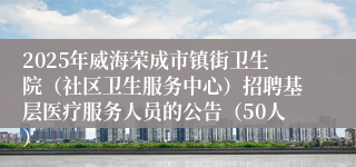 2025年威海荣成市镇街卫生院（社区卫生服务中心）招聘基层医疗服务人员的公告（50人）