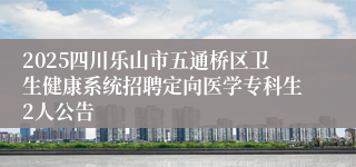 2025四川乐山市五通桥区卫生健康系统招聘定向医学专科生2人公告