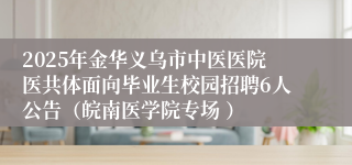 2025年金华义乌市中医医院医共体面向毕业生校园招聘6人公告（皖南医学院专场 ）