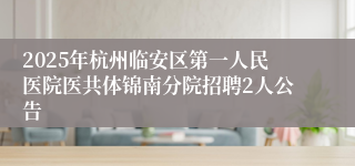 2025年杭州临安区第一人民医院医共体锦南分院招聘2人公告