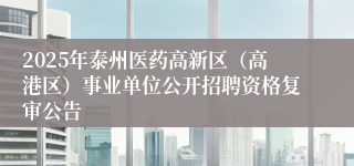 2025年泰州医药高新区（高港区）事业单位公开招聘资格复审公告