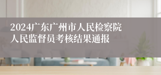 2024广东广州市人民检察院人民监督员考核结果通报