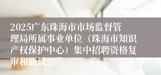 2025广东珠海市市场监督管理局所属事业单位（珠海市知识产权保护中心）集中招聘资格复审和面试公告