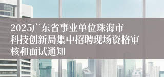 2025广东省事业单位珠海市科技创新局集中招聘现场资格审核和面试通知