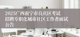 2025广西南宁市良庆区考试招聘专职化城市社区工作者面试公告