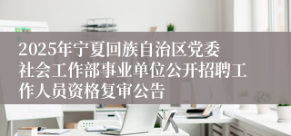 2025年宁夏回族自治区党委社会工作部事业单位公开招聘工作人员资格复审公告