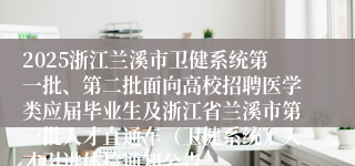 2025浙江兰溪市卫健系统第一批、第二批面向高校招聘医学类应届毕业生及浙江省兰溪市第一批人才直通车（卫健系统）人才引进体检通知公告