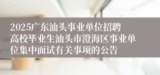 2025广东汕头事业单位招聘高校毕业生汕头市澄海区事业单位集中面试有关事项的公告