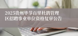 2025贵州毕节百里杜鹃管理区招聘事业单位资格复审公告