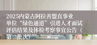 2025内蒙古阿拉善盟直事业单位“绿色通道”引进人才面试评估结果及体检考察事宜公告（第二批次）