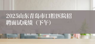 2025山东青岛市口腔医院招聘面试成绩（下午）