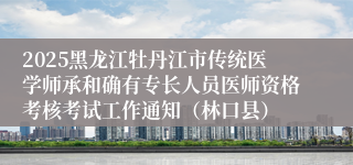 2025黑龙江牡丹江市传统医学师承和确有专长人员医师资格考核考试工作通知（林口县）