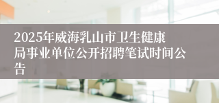 2025年威海乳山市卫生健康局事业单位公开招聘笔试时间公告