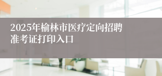 2025年榆林市医疗定向招聘准考证打印入口
