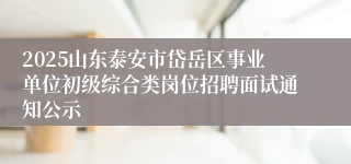2025山东泰安市岱岳区事业单位初级综合类岗位招聘面试通知公示