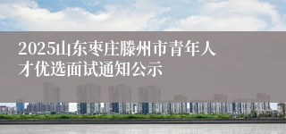2025山东枣庄滕州市青年人才优选面试通知公示