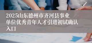 2025山东德州市齐河县事业单位优秀青年人才引进初试确认入口
