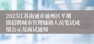 2025江苏南通市通州区平潮镇招聘城市管理辅助人员笔试成绩公示及面试通知