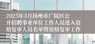 2025年3月扬州市广陵区公开招聘事业单位工作人员进入资格复审人员名单暨资格复审工作的通知