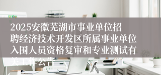 2025安徽芜湖市事业单位招聘经济技术开发区所属事业单位入围人员资格复审和专业测试有关工作公告