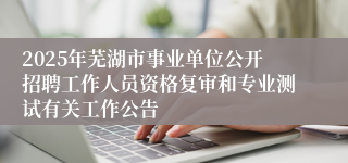 2025年芜湖市事业单位公开招聘工作人员资格复审和专业测试有关工作公告