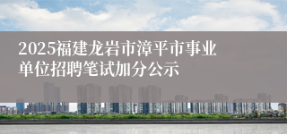 2025福建龙岩市漳平市事业单位招聘笔试加分公示