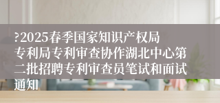 ?2025春季国家知识产权局专利局专利审查协作湖北中心第二批招聘专利审查员笔试和面试通知