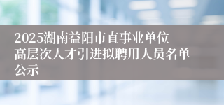 2025湖南益阳市直事业单位高层次人才引进拟聘用人员名单公示