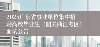2025广东省事业单位集中招聘高校毕业生（韶关曲江考区）面试公告
