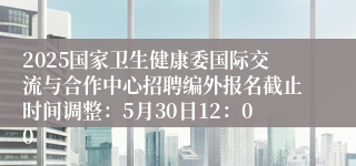 2025国家卫生健康委国际交流与合作中心招聘编外报名截止时间调整：5月30日12：00
