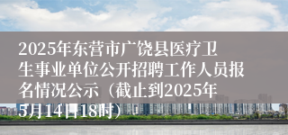 2025年东营市广饶县医疗卫生事业单位公开招聘工作人员报名情况公示（截止到2025年5月14日18时）