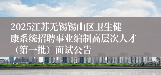 2025江苏无锡锡山区卫生健康系统招聘事业编制高层次人才（第一批）面试公告
