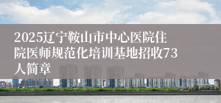 2025辽宁鞍山市中心医院住院医师规范化培训基地招收73人简章