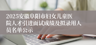 2025安徽阜阳市妇女儿童医院人才引进面试成绩及拟录用人员名单公示