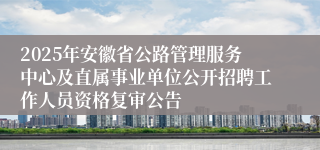 2025年安徽省公路管理服务中心及直属事业单位公开招聘工作人员资格复审公告