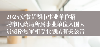 2025安徽芜湖市事业单位招聘市民政局所属事业单位入围人员资格复审和专业测试有关公告