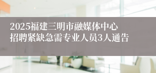 2025福建三明市融媒体中心招聘紧缺急需专业人员3人通告