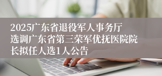 2025广东省退役军人事务厅选调广东省第三荣军优抚医院院长拟任人选1人公告