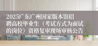 2025广东广州国家版本馆招聘高校毕业生（考试方式为面试的岗位）资格复审现场审核公告 