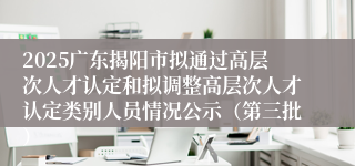 2025广东揭阳市拟通过高层次人才认定和拟调整高层次人才认定类别人员情况公示（第三批）