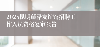 2025昆明藤泽友谊馆招聘工作人员资格复审公告